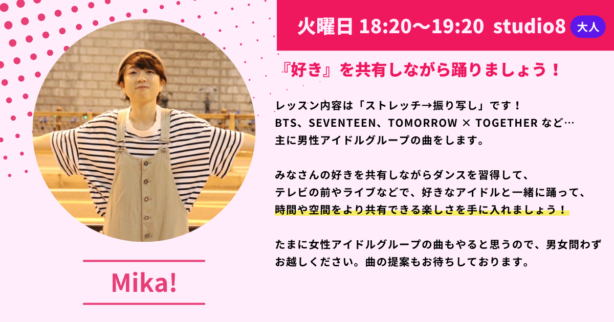 火曜日 18:20~19:20 studio8大人
『好き』を共有しながら踊りましょう！
レッスン内容は「ストレッチ→振り写し」です！
BTS、 SEVENTEEN、TOMORROW X TOGETHER など・・主に男性アイドルグループの曲をします。
みなさんの好きを共有しながらダンスを習得して、テレビの前やライブなどで、好きなアイドルと一緒に踊って、時間や空間をより共有できる楽しさを手に入れましょう！
たまに女性アイドルグループの曲もやると思うので、男女問わずお越しください。曲の提案もお待ちしております。