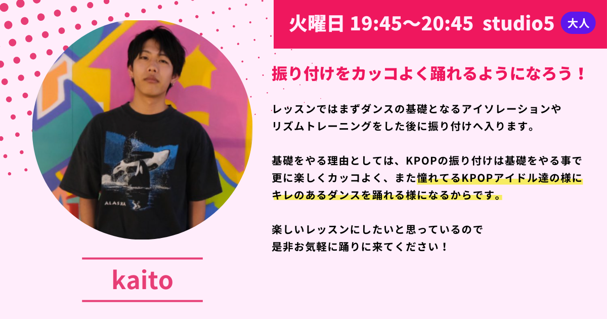 火曜日 19:45～20:45 studio5大人  ALASKA
振り付けをカッコよく踊れるようになろう！
レッスンではまずダンスの基礎となるアイソレーションやリズムトレーニングをした後に振り付けへ入ります。
基礎をやる理由としては、KPOPの振り付けは基礎をやる事で更に楽しくカッコよく、また憧れてるKPOPアイドル達の様にキレのあるダンスを踊れる様になるからです。
楽しいレッスンにしたいと思っているので是非お気軽に踊りに来てください！