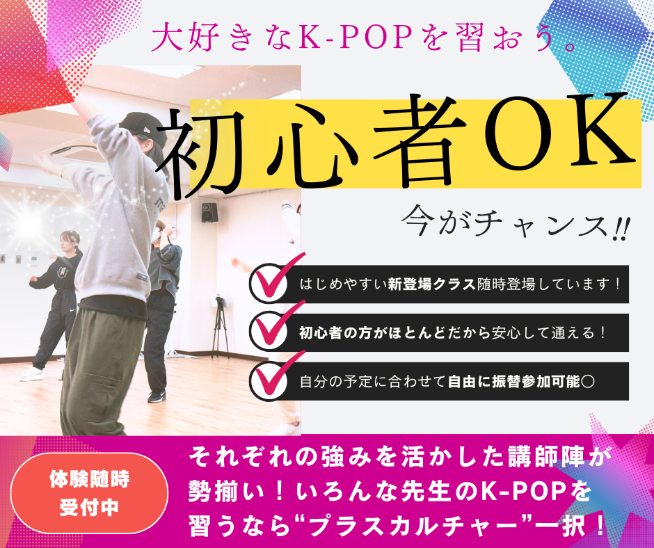 大好きなK-POPを習おう。 初心者OK 今がチャンス！！ はじめやすい新登場クラス随時登場しています！ 初心者の方がほとんどだから安心して通える！ 自分の予定に合わせて自由に振替参加可能。 それぞれの強みを活かした講師陣が勢揃い！ いろんな先生のK-POPを習うなら"プラスカルチャー”一択！